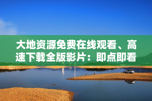 大地资源免费在线观看、高速下载全版影片：即点即看，便捷畅享