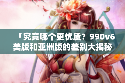 「究竟哪个更优质？990v6美版和亚洲版的差别大揭秘」