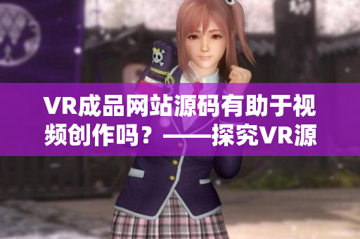 VR成品网站源码有助于视频创作吗？——探究VR源码对视频创作的意义