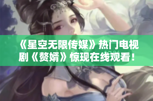 《星空无限传媒》热门电视剧《赘婿》惊现在线观看！