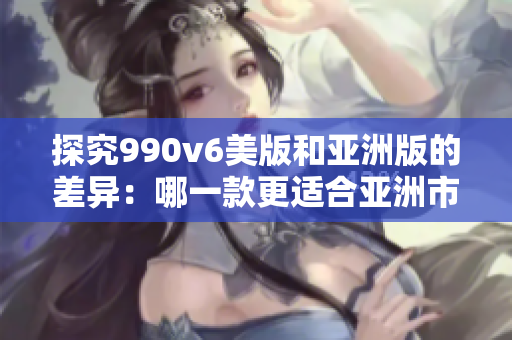 探究990v6美版和亚洲版的差异：哪一款更适合亚洲市场？