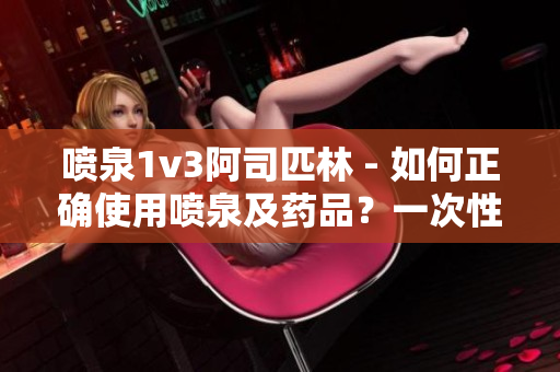 喷泉1v3阿司匹林 - 如何正确使用喷泉及药品？一次性了解！