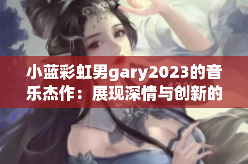 小蓝彩虹男gary2023的音乐杰作：展现深情与创新的音乐魅力