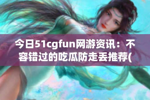 今日51cgfun网游资讯：不容错过的吃瓜防走丢推荐(1)