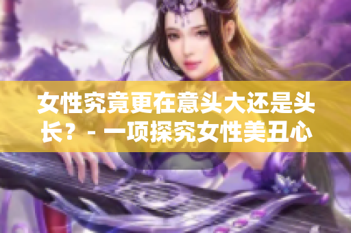 女性究竟更在意头大还是头长？- 一项探究女性美丑心理的研究