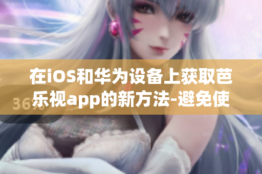 在iOS和华为设备上获取芭乐视app的新方法-避免使用非正规渠道(1)