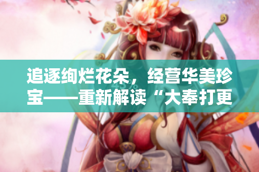 追逐绚烂花朵，经营华美珍宝——重新解读“大奉打更人插花弄玉”的含义