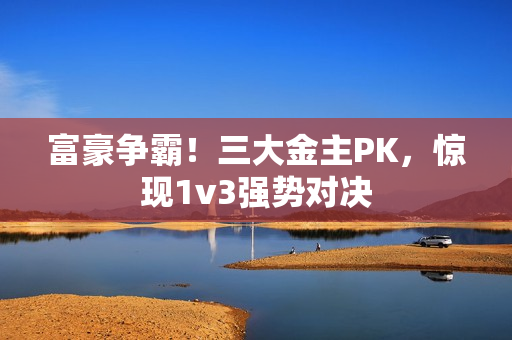 富豪争霸！三大金主PK，惊现1v3强势对决