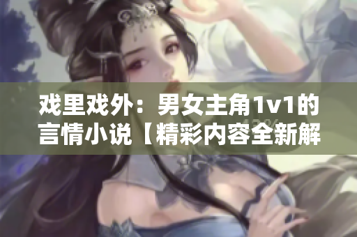 戏里戏外：男女主角1v1的言情小说【精彩内容全新解读】