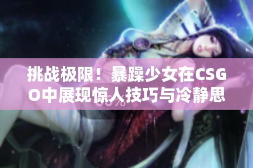 挑战极限！暴躁少女在CSGO中展现惊人技巧与冷静思维