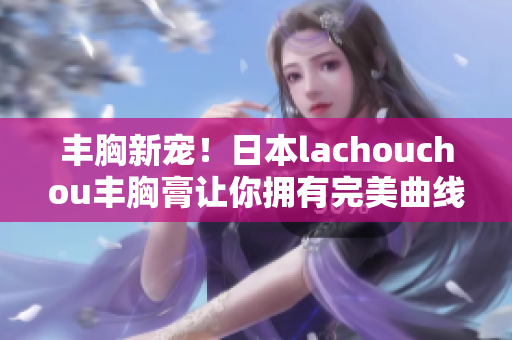 丰胸新宠！日本lachouchou丰胸膏让你拥有完美曲线