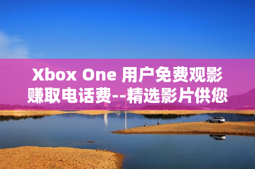 Xbox One 用户免费观影赚取电话费--精选影片供您选择