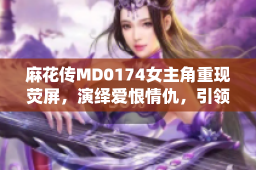 麻花传MD0174女主角重现荧屏，演绎爱恨情仇，引领全民追剧热潮