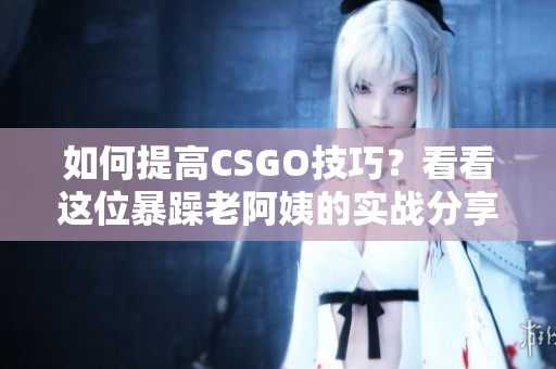 如何提高CSGO技巧？看看这位暴躁老阿姨的实战分享！