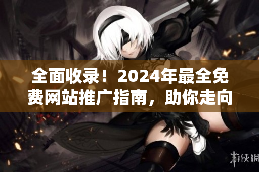 全面收录！2024年最全免费网站推广指南，助你走向网站推广巅峰