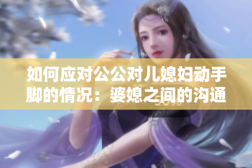 如何应对公公对儿媳妇动手脚的情况：婆媳之间的沟通与处理