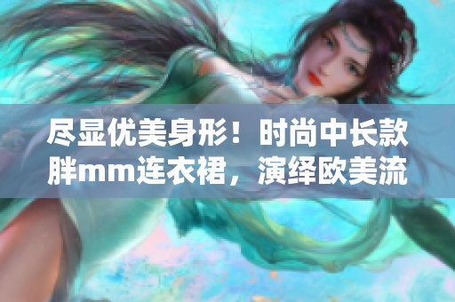 尽显优美身形！时尚中长款胖mm连衣裙，演绎欧美流行风尚