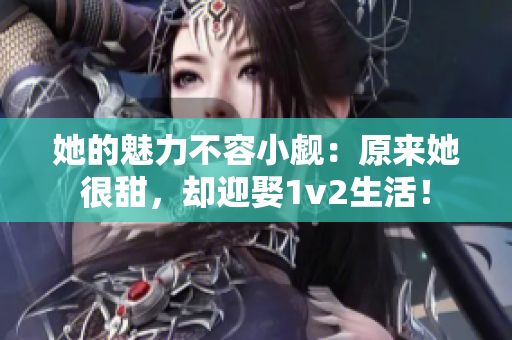 她的魅力不容小觑：原来她很甜，却迎娶1v2生活！