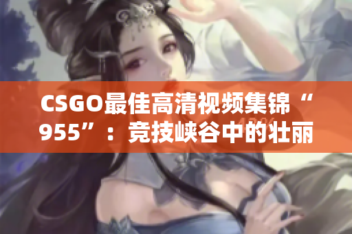 CSGO最佳高清视频集锦“955”：竞技峡谷中的壮丽创世纪