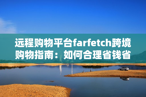 远程购物平台farfetch跨境购物指南：如何合理省钱省心购买时尚好货