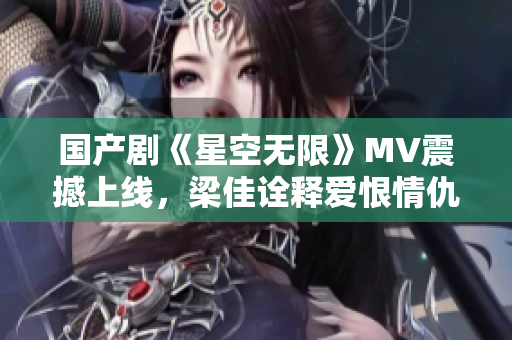 国产剧《星空无限》MV震撼上线，梁佳诠释爱恨情仇催人泪下