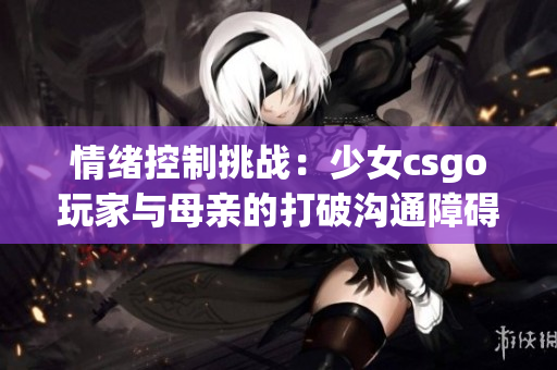 情绪控制挑战：少女csgo玩家与母亲的打破沟通障碍故事(1)