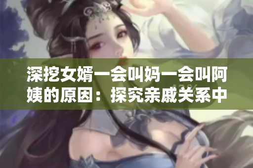 深挖女婿一会叫妈一会叫阿姨的原因：探究亲戚关系中的文化差异