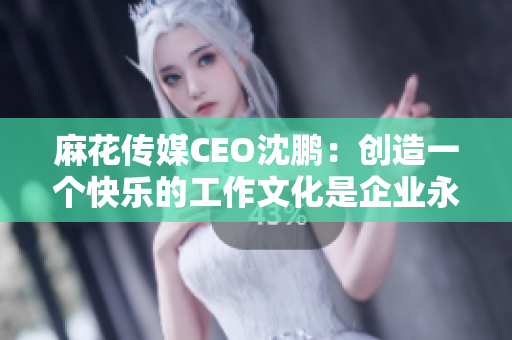 麻花传媒CEO沈鹏：创造一个快乐的工作文化是企业永续发展的关键