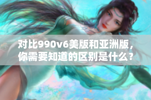 对比990v6美版和亚洲版，你需要知道的区别是什么？