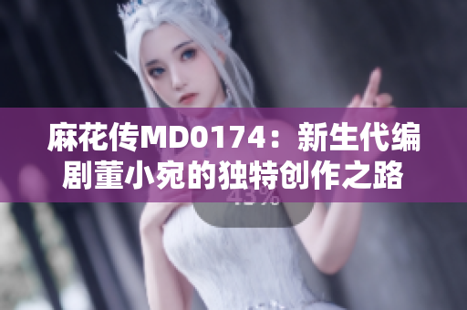 麻花传MD0174：新生代编剧董小宛的独特创作之路