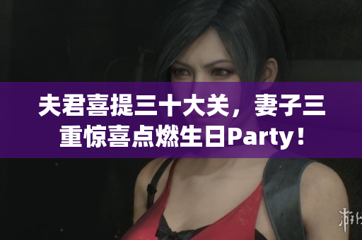 夫君喜提三十大关，妻子三重惊喜点燃生日Party！