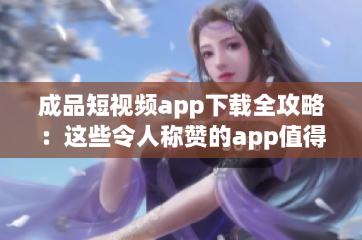 成品短视频app下载全攻略：这些令人称赞的app值得你一试(1)