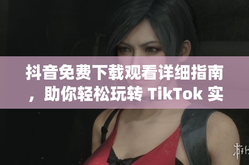 抖音免费下载观看详细指南，助你轻松玩转 TikTok 实用技巧(1)