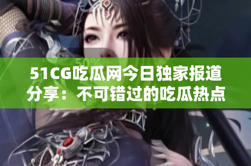 51CG吃瓜网今日独家报道分享：不可错过的吃瓜热点！