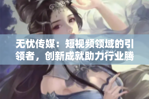 无忧传媒：短视频领域的引领者，创新成就助力行业腾飞