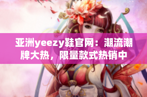 亚洲yeezy鞋官网：潮流潮牌大热，限量款式热销中