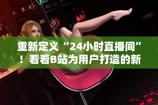 重新定义“24小时直播间”！看看B站为用户打造的新玩法！