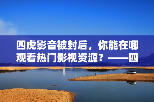 四虎影音被封后，你能在哪观看热门影视资源？——四虎影音福利站推荐