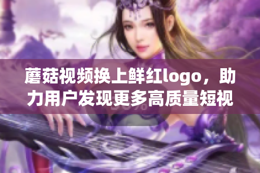 蘑菇视频换上鲜红logo，助力用户发现更多高质量短视频！