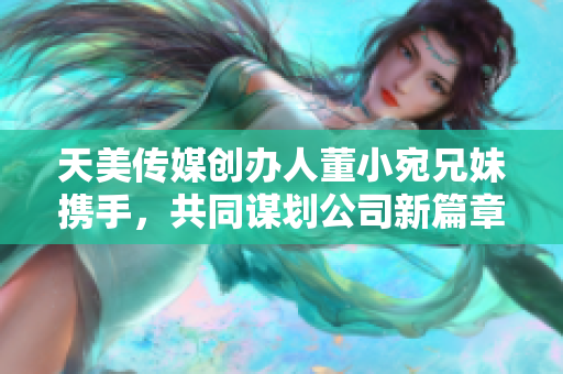 天美传媒创办人董小宛兄妹携手，共同谋划公司新篇章