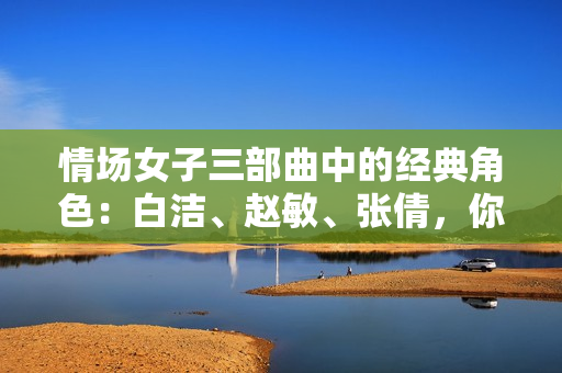 情场女子三部曲中的经典角色：白洁、赵敏、张倩，你谁最喜欢？——重温经典，回味情感故事