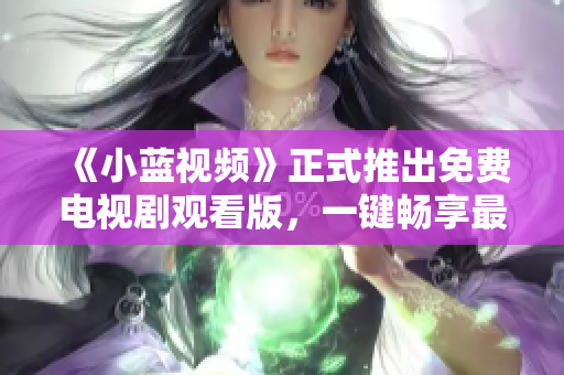 《小蓝视频》正式推出免费电视剧观看版，一键畅享最新热门剧集