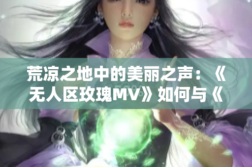 荒凉之地中的美丽之声：《无人区玫瑰MV》如何与《一颗狼星》相似