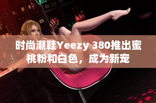 时尚潮鞋Yeezy 380推出蜜桃粉和白色，成为新宠