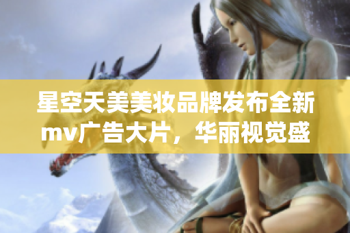 星空天美美妆品牌发布全新mv广告大片，华丽视觉盛宴震撼播放(1)