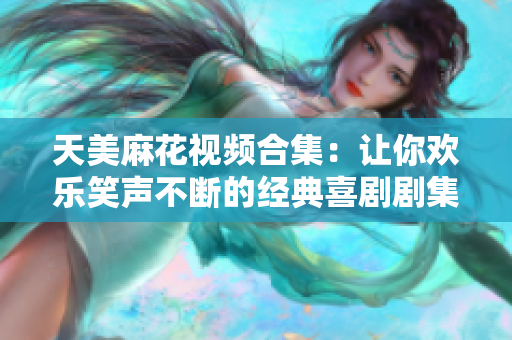 天美麻花视频合集：让你欢乐笑声不断的经典喜剧剧集全收录！