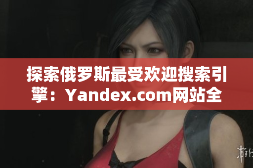 探索俄罗斯最受欢迎搜索引擎：Yandex.com网站全攻略