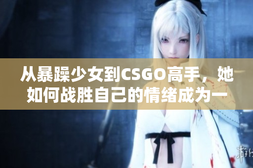 从暴躁少女到CSGO高手，她如何战胜自己的情绪成为一名优秀的玩家