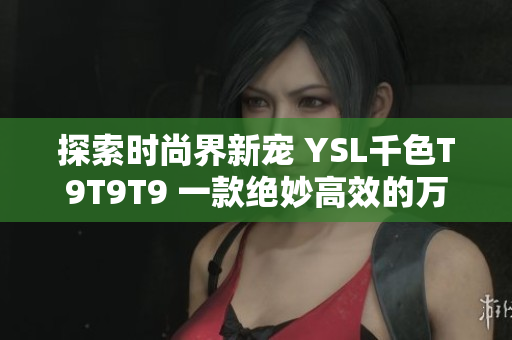 探索时尚界新宠 YSL千色T9T9T9 一款绝妙高效的万能化妆品