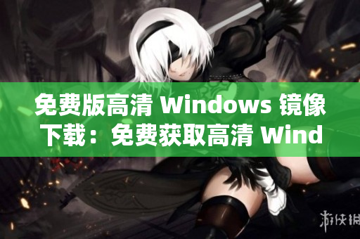 免费版高清 Windows 镜像下载：免费获取高清 Windows 系统体验